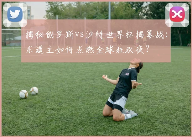揭秘俄罗斯vs沙特世界杯揭幕战:东道主如何点燃全球狂欢夜?