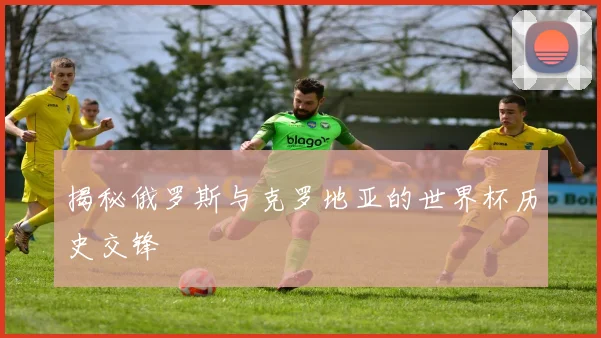 揭秘俄罗斯与克罗地亚的世界杯历史交锋