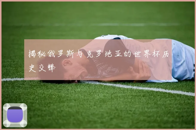揭秘俄罗斯与克罗地亚的世界杯历史交锋