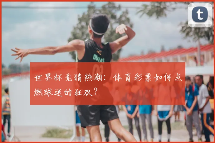 世界杯竞猜热潮：体育彩票如何点燃球迷的狂欢？