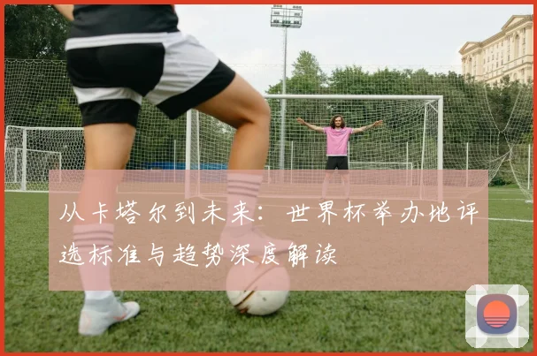 从卡塔尔到未来:世界杯举办地评选标准与趋势深度解读