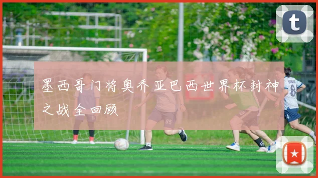 墨西哥门将奥乔亚巴西世界杯封神之战全回顾