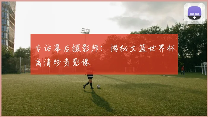 专访幕后摄影师：揭秘女篮世界杯高清珍贵影像