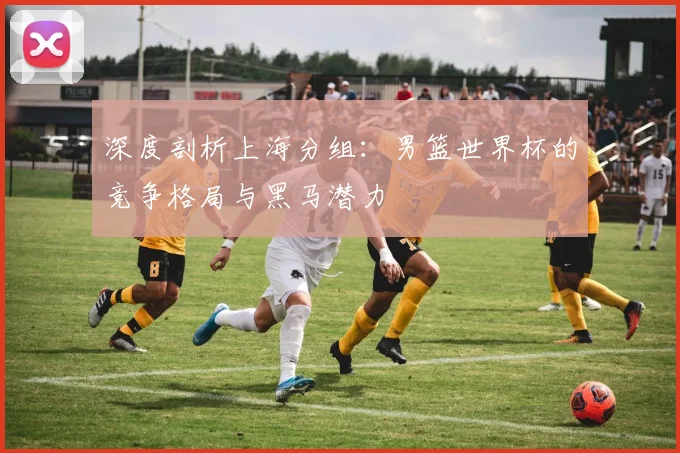 深度剖析上海分组：男篮世界杯的竞争格局与黑马潜力