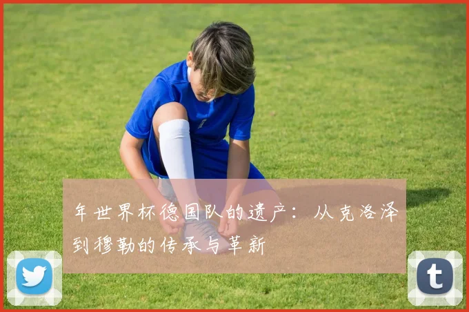 年世界杯德国队的遗产：从克洛泽到穆勒的传承与革新