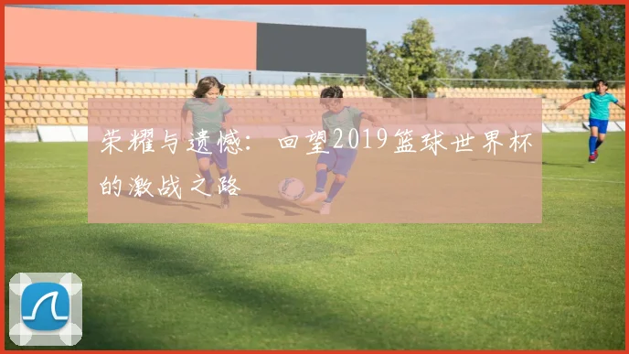 荣耀与遗憾：回望2019篮球世界杯的激战之路