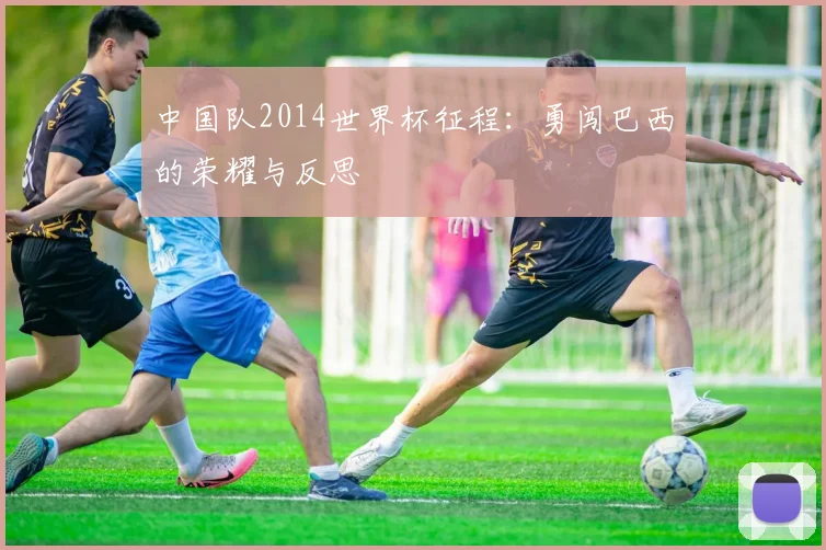 中国队2014世界杯征程：勇闯巴西的荣耀与反思