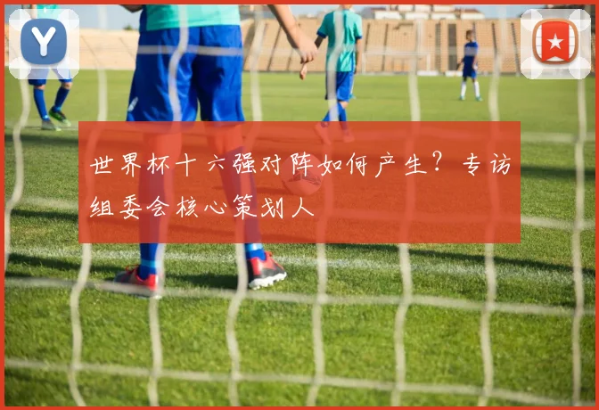 世界杯十六强对阵如何产生？专访组委会核心策划人